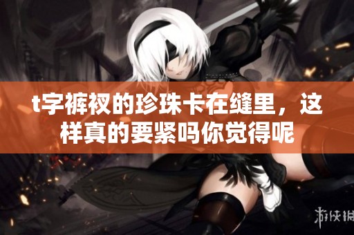 t字裤衩的珍珠卡在缝里，这样真的要紧吗你觉得呢