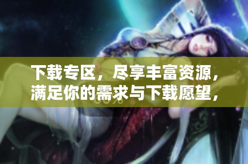 下载专区，尽享丰富资源，满足你的需求与下载愿望，快来体验吧！
