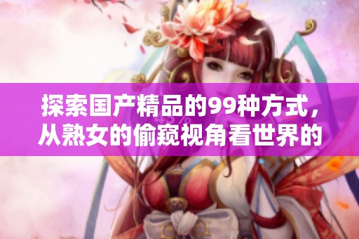 探索****的99种方式，从熟女的偷窥视角看世界的精彩体验