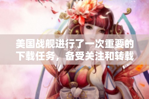 美国战舰进行了一次重要的下载任务，备受关注和转载。