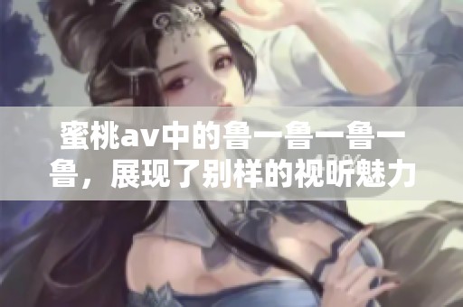 蜜桃**中的鲁一鲁一鲁一鲁，展现了别样的视听魅力与精彩剧情