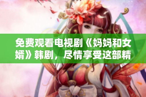 免费观看电视剧《妈妈和女婿》韩剧，尽情享受这部精彩剧集的每个细节