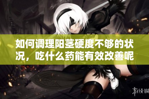 如何调理阳茎硬度不够的状况，吃什么药能有效改善呢