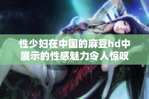 性少妇在中国的麻豆hd中展示的性感魅力令人惊叹