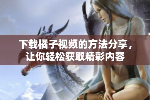 下载橘子视频的方法分享，让你轻松获取精彩内容