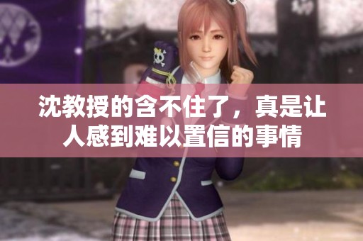 沈教授的含不住了，真是让人感到难以置信的事情