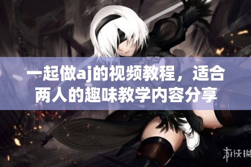 一起做aj的视频教程，适合两人的趣味教学内容分享