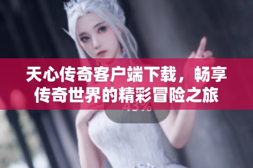 天心传奇客户端下载，畅享传奇世界的精彩冒险之旅