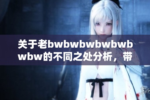 关于老bwbwbwbwbwbwbw的不同之处分析，带你了解更多相关信息
