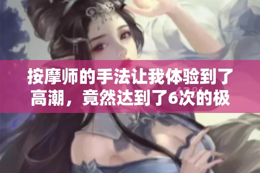 按摩师的手法让我体验到了高潮，竟然达到了6次的极致享受