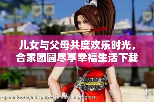 儿女与父母共度欢乐时光，合家团圆尽享幸福生活下载TXT版本