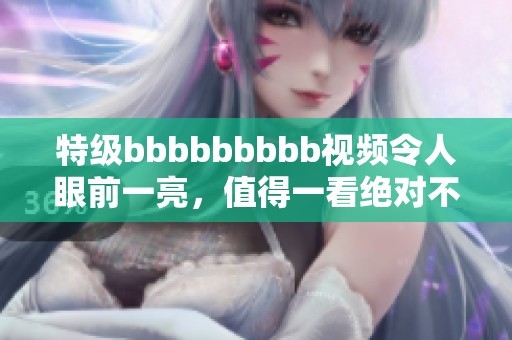 特级bbbbbbbbb视频令人眼前一亮，值得一看绝对不容错过！
