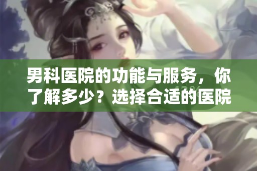 男科医院的功能与服务，你了解多少？选择合适的医院很重要！