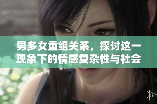 男多女重组关系，探讨这一现象下的情感复杂性与社会影响