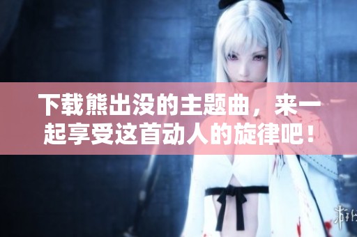 下载熊出没的主题曲，来一起享受这首动人的旋律吧！