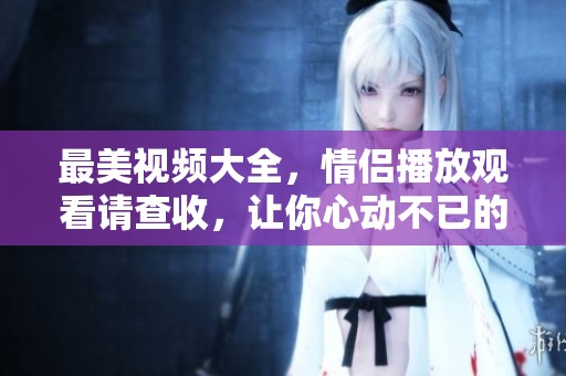 最美视频大全，情侣播放观看请查收，让你心动不已的瞬间尽在其中