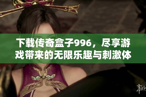 下载传奇盒子996，尽享游戏带来的无限乐趣与刺激体验