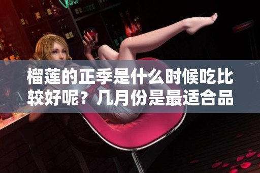榴莲的正季是什么时候吃比较好呢？几月份是最适合品尝榴莲的时节呢？