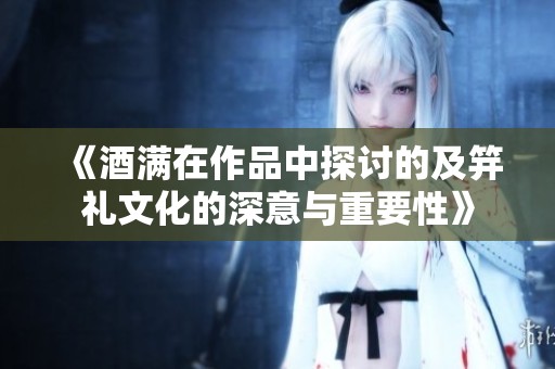 《酒满在作品中探讨的及笄礼文化的深意与重要性》