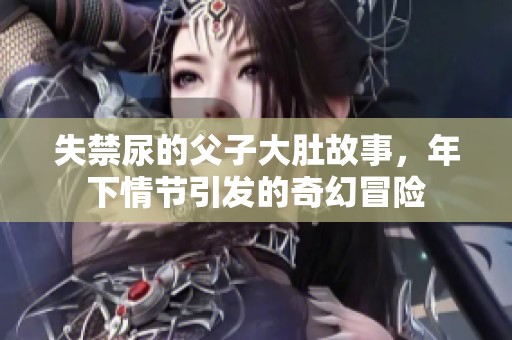 失禁尿的父子大肚故事，年下情节引发的奇幻冒险