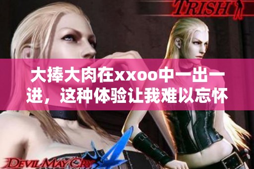 大捧大肉在xxoo中一出一进，这种体验让我难以忘怀