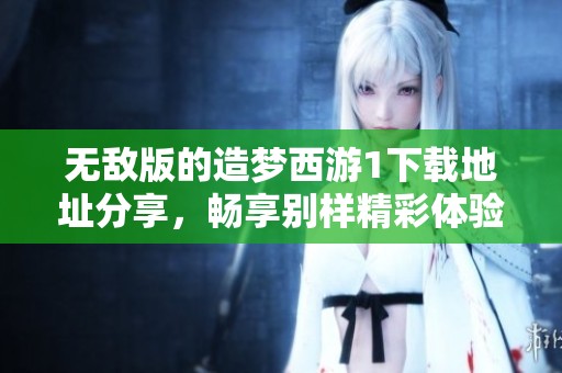 无敌版的造梦西游1下载地址分享，畅享别样精彩体验与乐趣