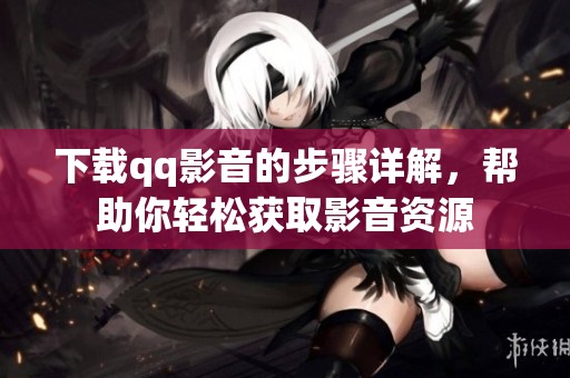 下载qq影音的步骤详解，帮助你轻松获取影音资源