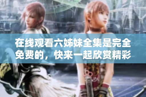 在线观看六姊妹全集是完全免费的，快来一起欣赏精彩内容吧