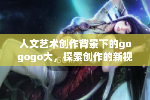 人文艺术创作背景下的gogogo大，探索创作的新视野与方向
