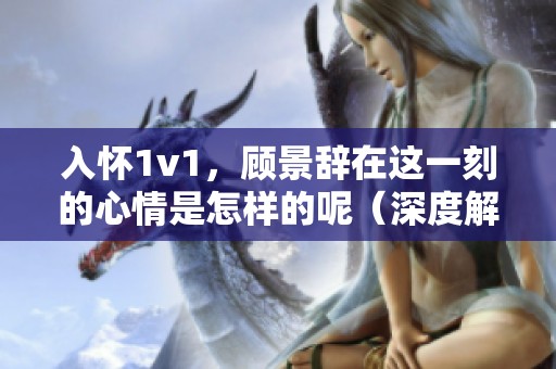 入怀1v1，顾景辞在这一刻的心情是怎样的呢（深度解析）