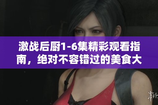 激战后厨1-6集精彩观看指南，绝对不容错过的美食大战！