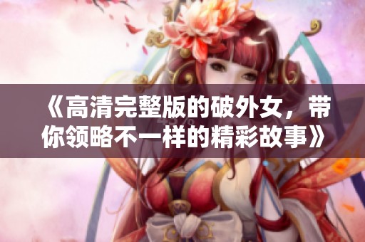 《高清完整版的破外女，带你领略不一样的精彩故事》