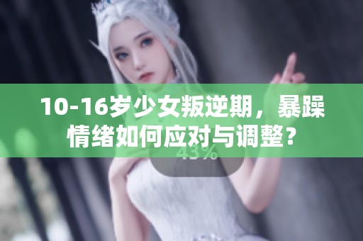10-16岁少女叛逆期，暴躁情绪如何应对与调整？