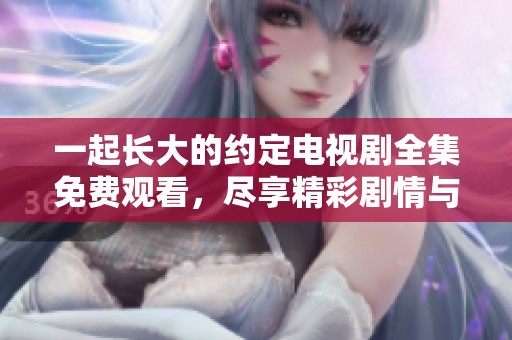 一起长大的约定电视剧全集免费观看，尽享精彩剧情与感人片段！