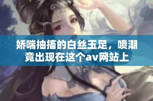 娇喘抽搐的白丝玉足，喷潮竟出现在这个**网站上