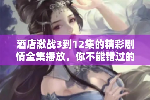 酒店激战3到12集的精彩剧情全集播放，你不能错过的精彩内容！