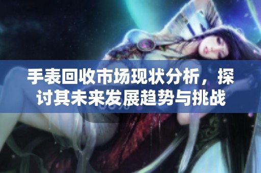 手表回收市场现状分析，探讨其未来发展趋势与挑战