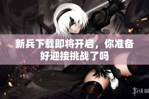 新兵下载即将开启，你准备好迎接挑战了吗
