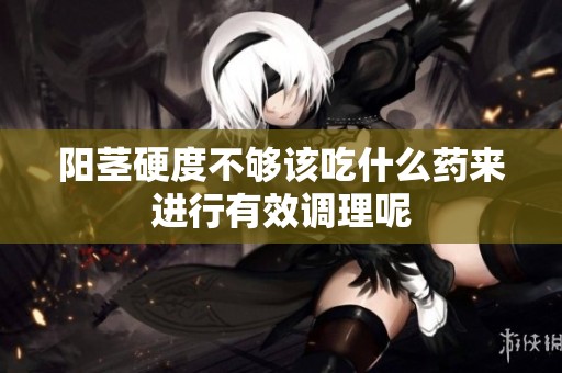 阳茎硬度不够该吃什么药来进行有效调理呢
