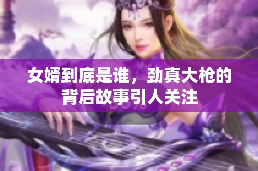 女婿到底是谁，劲真大枪的背后故事引人关注