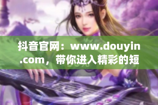 抖音官网：www.douyin.com，带你进入精彩的短视频世界