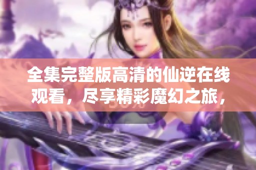 全集完整版高清的仙逆在线观看，尽享精彩魔幻之旅，快来体验！