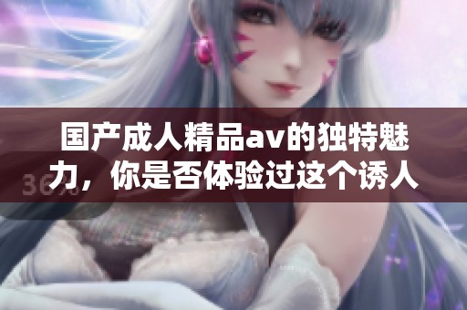 国产**精品**的独特魅力，你是否体验过这个诱人的世界呢