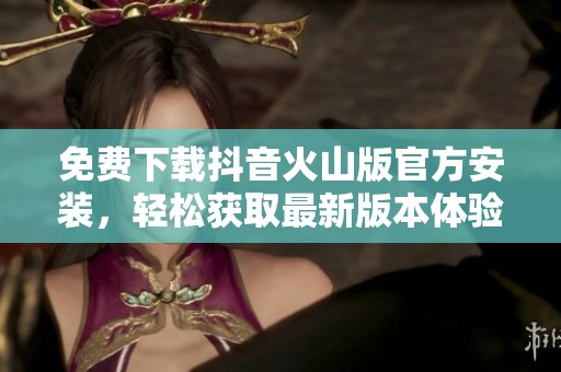 免费下载抖音火山版官方安装，轻松获取最新版本体验与乐趣
