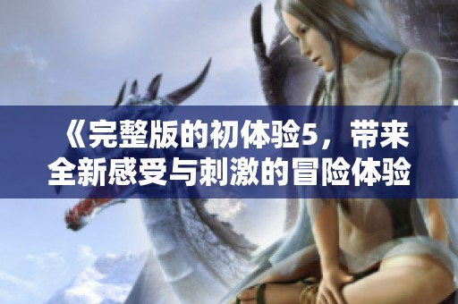 《完整版的初体验5，带来全新感受与刺激的冒险体验》