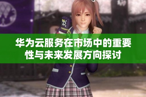 华为云服务在市场中的重要性与未来发展方向探讨