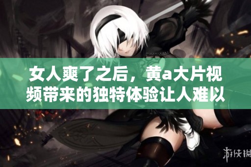 女人爽了之后，黄a大片视频带来的独特体验让人难以忘怀