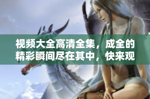 视频大全高清全集，成全的精彩瞬间尽在其中，快来观看吧！
