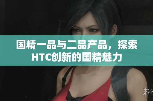 国精一品与二品产品，探索HTC创新的国精魅力
