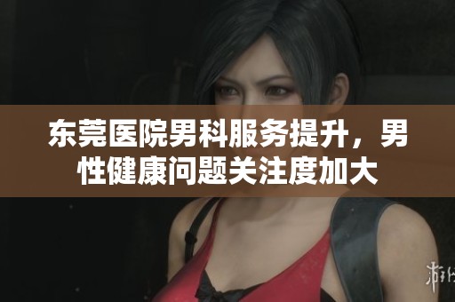 东莞医院男科服务提升，男性健康问题关注度加大